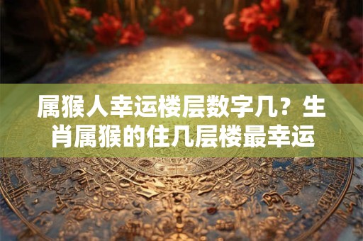 属猴人幸运楼层数字几?生肖属猴的住几层楼最幸运 属猴人幸运楼层数字几?生肖属猴的住几层楼最幸运