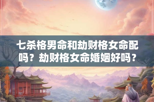 七杀格男命和劫财格女命配吗？劫财格女命婚姻好吗？