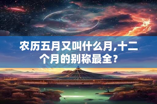 农历五月又叫什么月,十二个月的别称最全? 农历五月又叫什么月,十二个月的别称最全?