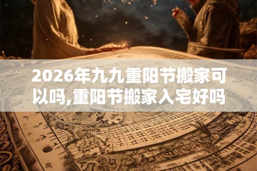 2026年九九重阳节搬家可以吗,重阳节搬家入宅好吗？