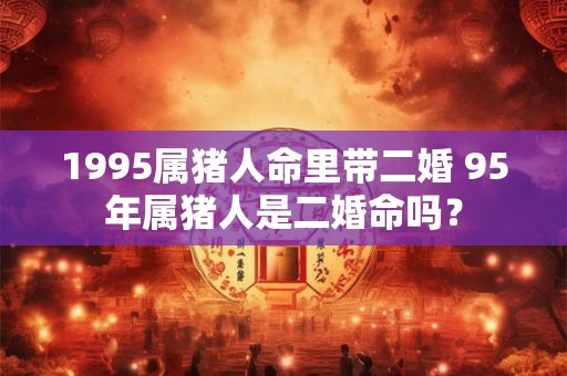 1995属猪人命里带二婚 95年属猪人是二婚命吗? 1995属猪人命里带二婚 95年属猪人是二婚命吗?