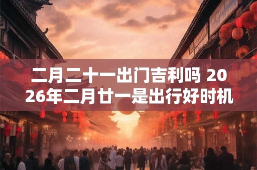二月二十一出门吉利吗 2026年二月廿一是出行好时机吗