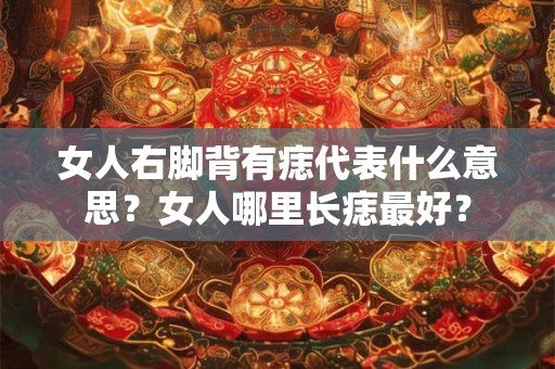 女人右脚背有痣代表什么意思?女人哪里长痣最好? 女人右脚背有痣代表什么意思?女人哪里长痣最好?