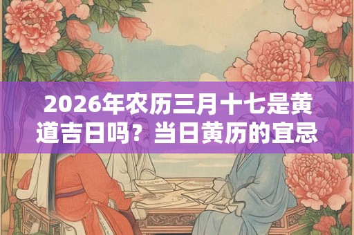 2026年农历三月十七是黄道吉日吗?当日黄历的宜忌 2026年农历三月十七是黄道吉日吗?当日黄历的宜忌