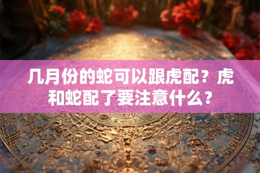 几月份的蛇可以跟虎配？虎和蛇配了要注意什么？