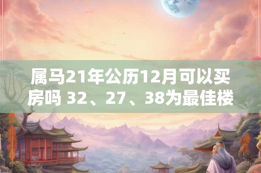 属马21年公历12月可以买房吗 32、27、38为最佳楼层