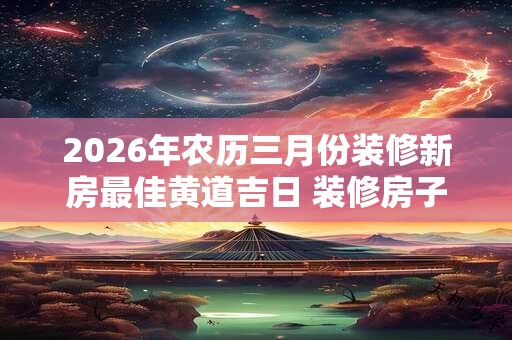 2026年农历三月份装修新房最佳黄道吉日 装修房子注意讲究