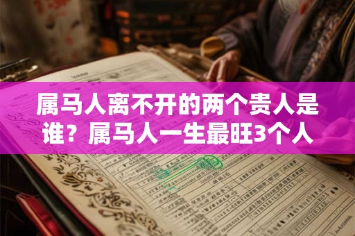 属马人离不开的两个贵人是谁?属马人一生最旺3个人 属马人离不开的两个贵人是谁?属马人一生最旺3个人
