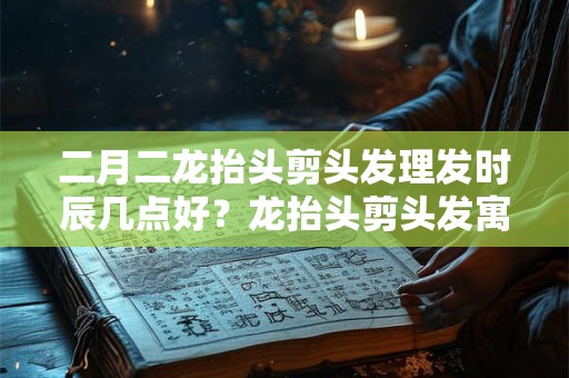 二月二龙抬头剪头发理发时辰几点好？龙抬头剪头发寓意