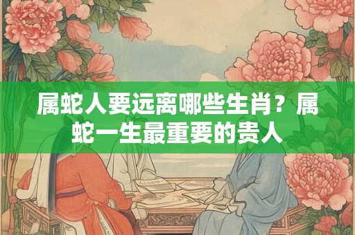 属蛇人要远离哪些生肖？属蛇一生最重要的贵人