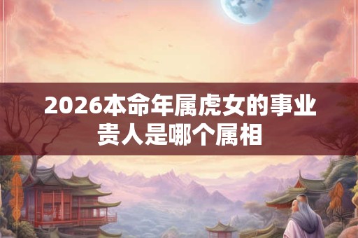2026本命年属虎女的事业贵人是哪个属相 2026本命年属虎女的事业贵人是哪个属相