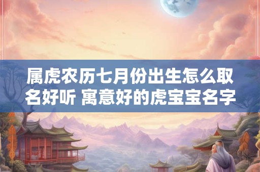 属虎农历七月份出生怎么取名好听 寓意好的虎宝宝名字全集