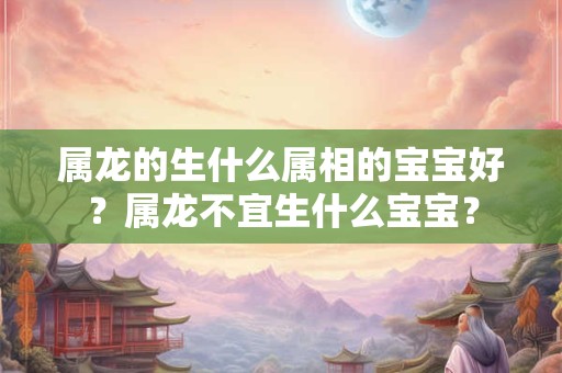 属龙的生什么属相的宝宝好？属龙不宜生什么宝宝？