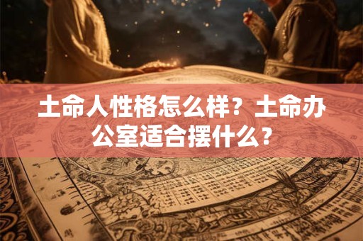土命人性格怎么样?土命办公室适合摆什么? 土命人性格怎么样?土命办公室适合摆什么?