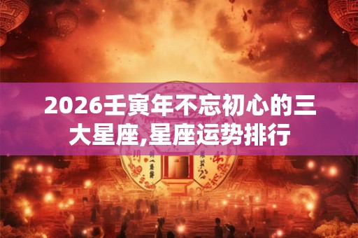 2026壬寅年不忘初心的三大星座,星座运势排行