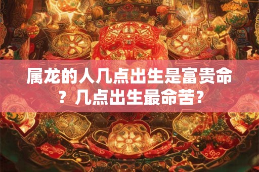 属龙的人几点出生是富贵命？几点出生最命苦？