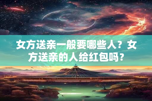 女方送亲一般要哪些人?女方送亲的人给红包吗? 女方送亲一般要哪些人?女方送亲的人给红包吗?