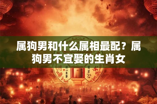 属狗男和什么属相最配?属狗男不宜娶的生肖女 属狗男和什么属相最配?属狗男不宜娶的生肖女
