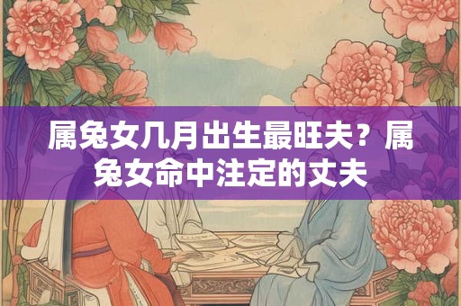 属兔女几月出生最旺夫？属兔女命中注定的丈夫