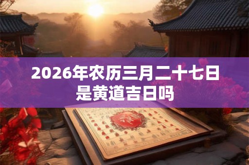 2026年农历三月二十七日是黄道吉日吗 2026年农历三月二十七日是黄道吉日吗