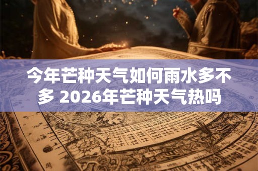 今年芒种天气如何雨水多不多 2026年芒种天气热吗