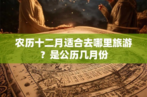农历十二月适合去哪里旅游？是公历几月份