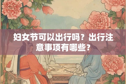 妇女节可以出行吗？出行注意事项有哪些？