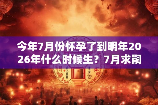 今年7月份怀孕了到明年2026年什么时候生？7月求嗣吉日2026查询
