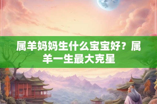 属羊妈妈生什么宝宝好?属羊一生最大克星 属羊妈妈生什么宝宝好?属羊一生最大克星