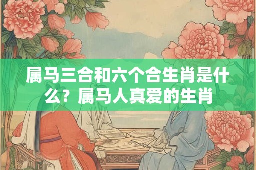 属马三合和六个合生肖是什么？属马人真爱的生肖