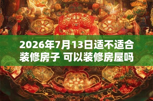 2026年7月13日适不适合装修房子 可以装修房屋吗 2026年7月13日适不适合装修房子 可以装修房屋吗