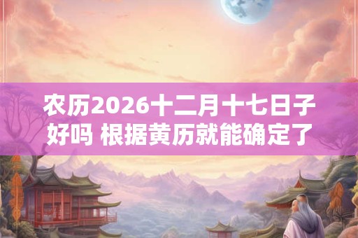 农历2026十二月十七日子好吗 根据黄历就能确定了