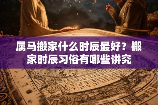 属马搬家什么时辰最好？搬家时辰习俗有哪些讲究
