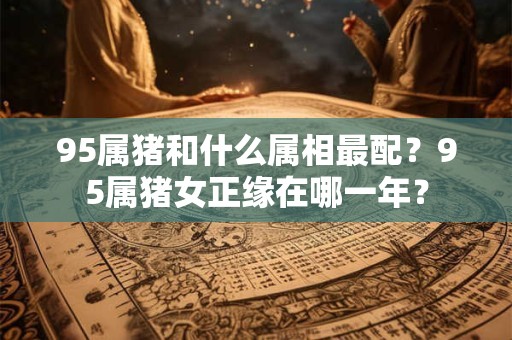 95属猪和什么属相最配？95属猪女正缘在哪一年？