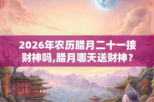 2026年农历腊月二十一接财神吗,腊月哪天送财神？