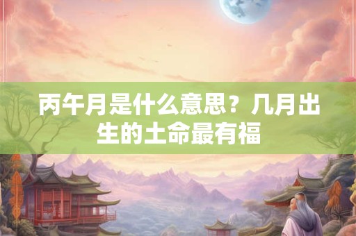 丙午月是什么意思？几月出生的土命最有福