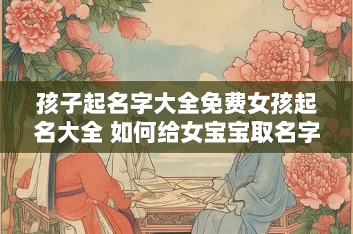孩子起名字大全免费女孩起名大全 如何给女宝宝取名字 孩子起名字大全免费女孩起名大全 如何给女宝宝取名字
