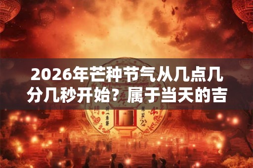 2026年芒种节气从几点几分几秒开始？属于当天的吉时吗？
