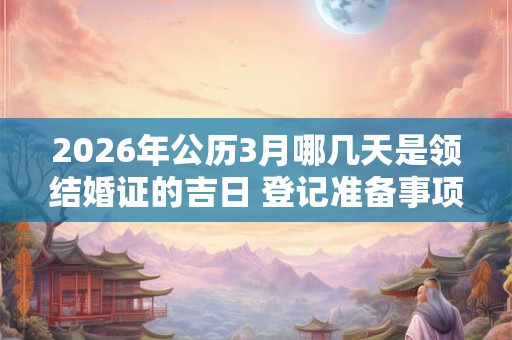 2026年公历3月哪几天是领结婚证的吉日 登记准备事项