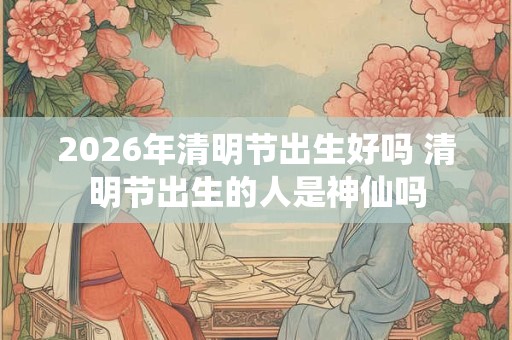 2026年清明节出生好吗 清明节出生的人是神仙吗