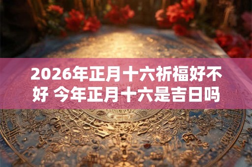 2026年正月十六祈福好不好 今年正月十六是吉日吗