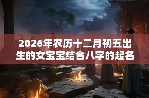 2026年农历十二月初五出生的女宝宝结合八字的起名宝典
