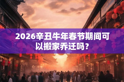 2026辛丑牛年春节期间可以搬家乔迁吗？