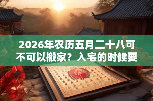 2026年农历五月二十八可不可以搬家?入宅的时候要开灶吗? 2026年农历五月二十八可不可以搬家?入宅的时候要开灶吗?