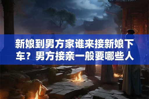 新娘到男方家谁来接新娘下车？男方接亲一般要哪些人？