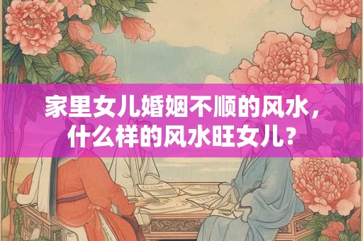 家里女儿婚姻不顺的风水，什么样的风水旺女儿？