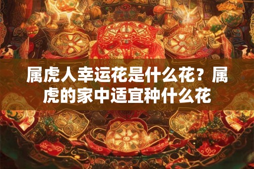 属虎人幸运花是什么花？属虎的家中适宜种什么花