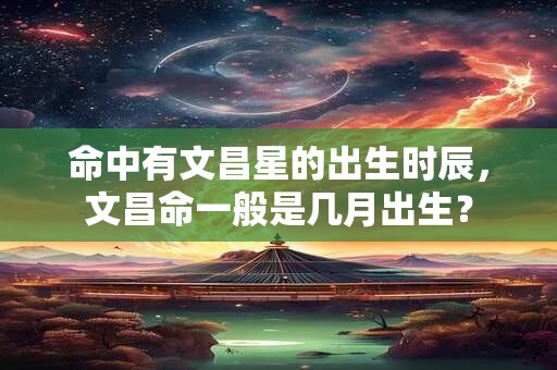 命中有文昌星的出生时辰，文昌命一般是几月出生？