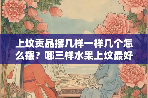 上坟贡品摆几样一样几个怎么摆？哪三样水果上坟最好？