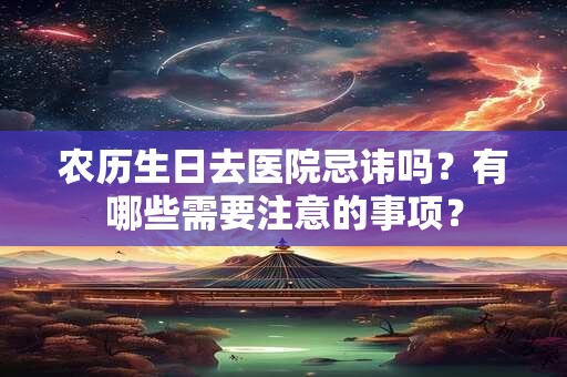 农历生日去医院忌讳吗？有哪些需要注意的事项？